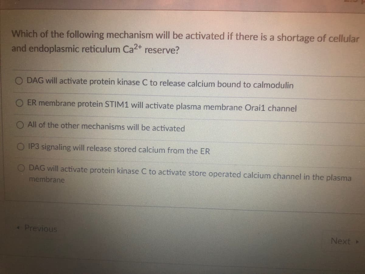 Which of the following mechanism will be activated if there is a shortage of cellular
and endoplasmic reticulum Ca2+ reserve?
O DAG will activate protein kinase C to release calcium bound to calmodulin
ER membrane protein STIM1 will activate plasma membrane Orail channel
All of the other mechanisms will be activated
IP3 signaling will release stored calcium from the ER
DAG will activate protein kinase C to activate store operated calcium channel in the plasma
membrane
< Previous
Next ▸
