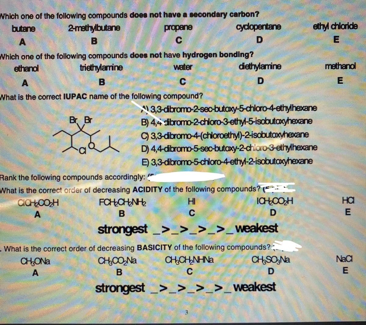 Which one of the following compounds does not have a secondary carbon?
cydopentane
butane
2-mathylbutane
propane
ethyl chloride
C
Which one of the following compounds does not have hydrogen bonding?
triethylamine
ethanol
water
diethylamine
methanol
A
C
What is the correct IUPAC name of the following compound?
3,3-dibromo-2-sec-butoxy-5-chloro-4ethylhexane
B) 4,4 dibromo-2-chloro-3-ethyl-5-isobutaxcyhexane
Br Br
C) 3,3-dibromo-4-(chloroethyl)-2-isobutoxyhexane
D) 4,4-dibromo-5-sec-butoxy-2-chloro-3-ethylhexane
E) 3,3-dibromo-5-chloro-4-ethyl-2-isobutoxyhexane
Rank the following compounds accordingly: "
What is the correct order of decreasing ACIDITY of the following compounds? ( --
FCHCHNH
HI
ICHŁCOH
на
E
strongest>_ >_>_>_weakest
-What is the correct order of decreasing BASICITY of the following compounds?;
CHSO,Na
NaCl
CH,CH,NHNa
C
CHONA
CH0O,Na
strongest
>_>_>_>_weakest
