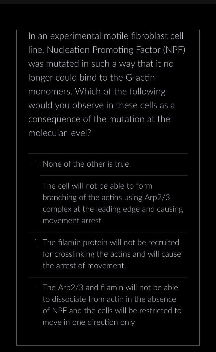 In an experimental motile fibroblast cell
line, Nucleation Promoting Factor (NPF)
was mutated in such a way that it no
longer could bind to the G-actin
monomers. Which of the following
would you observe in these cells as a
consequence of the mutation at the
molecular level?
None of the other is true.
The cell will not be able to form
branching of the actins using Arp2/3
complex at the leading edge and causing
movement arrest
The filamin protein will not be recruited
for crosslinking the actins and will cause
the arrest of movement.
The Arp2/3 and filamin will not be able
to dissociate from actin in the absence
of NPF and the cells will be restricted to
move in one direction only