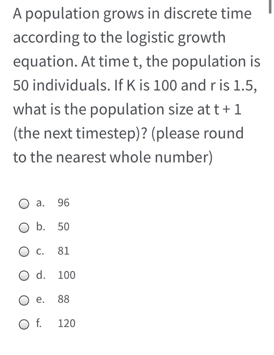 A population grows in discrete time
according to the logistic growth
equation. At time t, the population is
50 individuals. If K is 100 and r is 1.5,
what is the population size at t+1
(the next timestep)? (please round
to the nearest whole number)
О а.
96
O b. 50
О.
81
O d. 100
е.
88
f.
120
