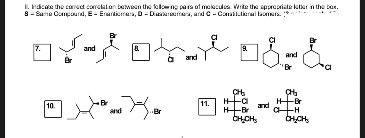 II. Indicate the correct correlation between the following pairs of molecules. Write the appropriate letter in the box.
S = Same Compound, E = Enantiomers, D = Diastereomers, and C = Constitutional Isomers. (?
Br
CI
CI
Br
7.
and
8.
9.
and
and
Br
"Br
CI
CH3
CI
CH3
HBr
and
CH
H-
Br
and
11.
10.
Br
Br
-H
CH,CH3
CH,CH3
