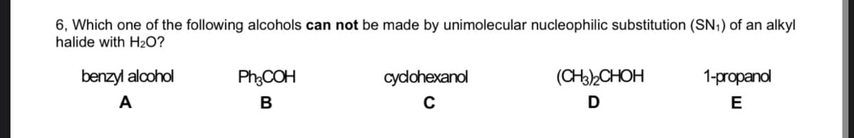 6, Which one of the following alcohols can not be made by unimolecular nucleophilic substitution (SN,) of an alkyl
halide with H2O?
benzyl alcohol
Ph:COH
cydohexanol
(CH32CHOH
1-propanol
A
В
C
E
