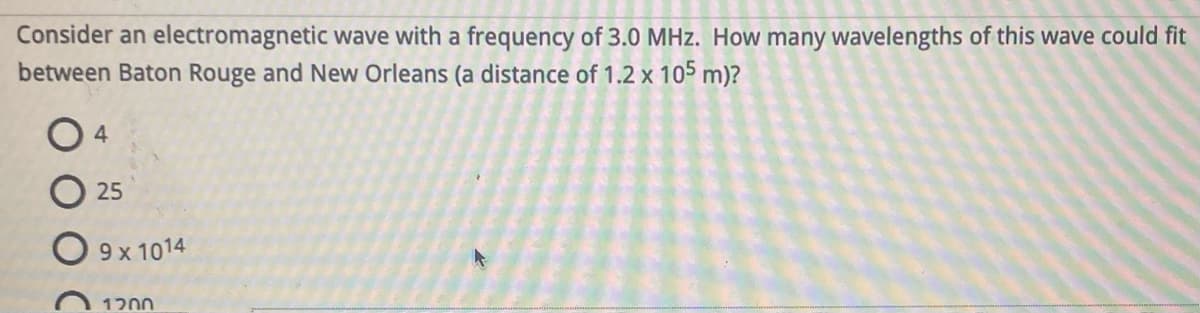 Consider an electromagnetic wave with a frequency of 3.0 MHz. How many wavelengths of this wave could fit
between Baton Rouge and New Orleans (a distance of 1.2 x 105 m)?
04
25
9 x 1014
1200