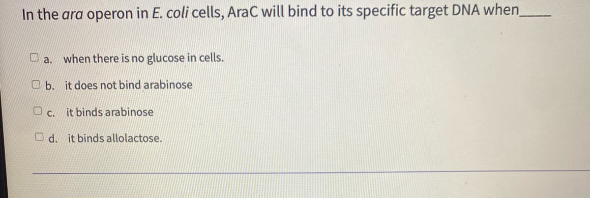 In the ara operon in E. coli cells, AraC will bind to its specific target DNA when_
O a. when there is no glucose in cells.
O b. it does not bind arabinose
O c. it binds arabinose
O d. it binds allolactose.
