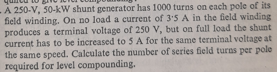 A 250-V, 50-kW shunt generator has 1000 turns on each pole of its
field winding. On no load a current of 3:5 A in the field winding
produces a terminal voltage of 250 V, but on full load the shunt
current has to be increased to 5 A for the same terminal voltage at
the same speed. Calculate the number of series field turns per pole
required for level compounding.
