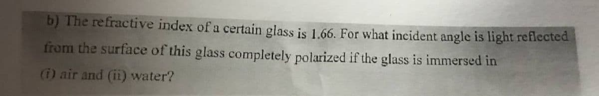 b) The refractive index of a certain glass is 1.66. For what incident angle is light reflected
from the surface of this glass completely polarized if the glass is immersed in
(i) air and (ii) water?