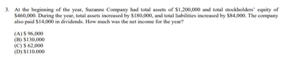 3. At the beginning of the year, Suzanne Company had total assets of $1,200,000 and total stockholders' equity of
$460,000. During the year, total assets increased by $180,000, and total liabilities increased by $84,000. The company
also paid $14,000 in dividends. How much was the net income for the year?
(A) $ 96,000
(B) $130,000
(C) $ 62,000
(D) $110.000
