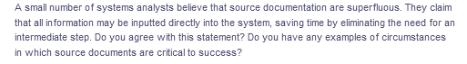 A small number of systems analysts believe that source documentation are superfluous. They claim
that all in formation may be inputted directly into the system, saving time by eliminating the need for an
intermediate step. Do you agree with this statement? Do you have any examples of circumstances
in which source documents are critical to success?
