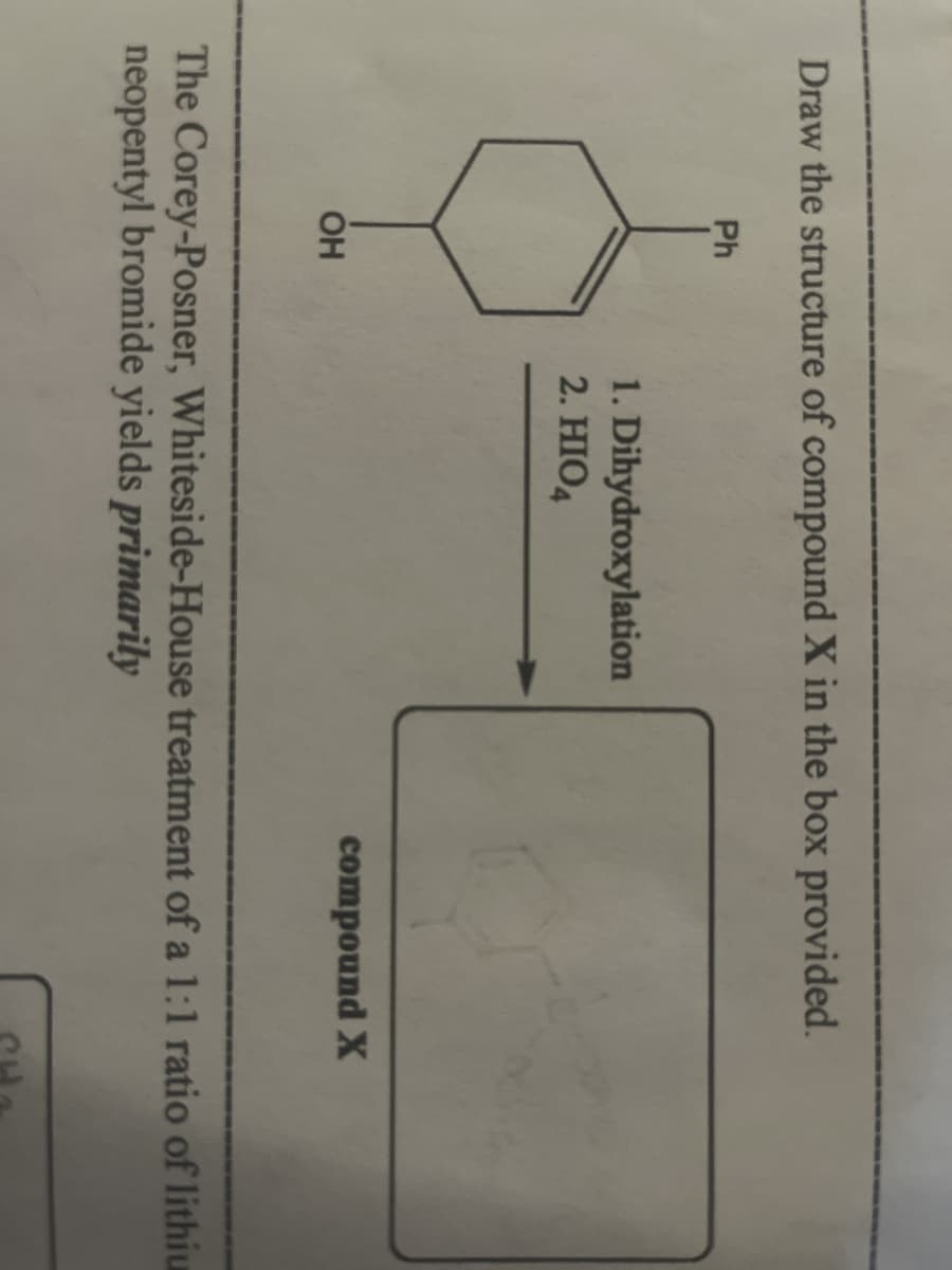 Draw the structure of compound X in the box provided.
Ph
ОН
1. Dihydroxylation
2. HIO4
compound X
The Corey-Posner, Whiteside-House treatment of a 1:1 ratio of lithiu
neopentyl bromide yields primarily