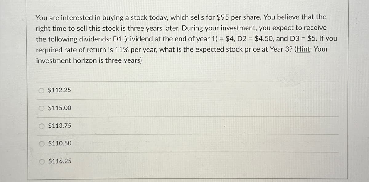 You are interested in buying a stock today, which sells for $95 per share. You believe that the
right time to sell this stock is three years later. During your investment, you expect to receive
the following dividends: D1 (dividend at the end of year 1) = $4, D2 = $4.50, and D3 = $5. If you
required rate of return is 11% per year, what is the expected stock price at Year 3? (Hint: Your
investment horizon is three years)
O $112.25
$115.00
O $113.75
$110.50
$116.25