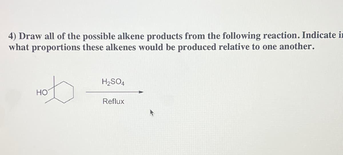 4) Draw all of the possible alkene products from the following reaction. Indicate in
what proportions these alkenes would be produced relative to one another.
HO
H₂SO4
Reflux