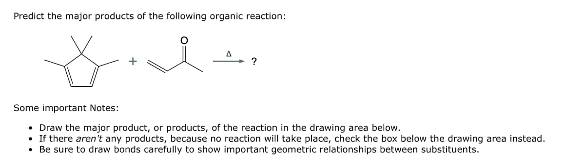 Predict the major products of the following organic reaction:
t
A
?
Some important Notes:
Draw the major product, or products, of the reaction in the drawing area below.
• If there aren't any products, because no reaction will take place, check the box below the drawing area instead.
• Be sure to draw bonds carefully to show important geometric relationships between substituents.