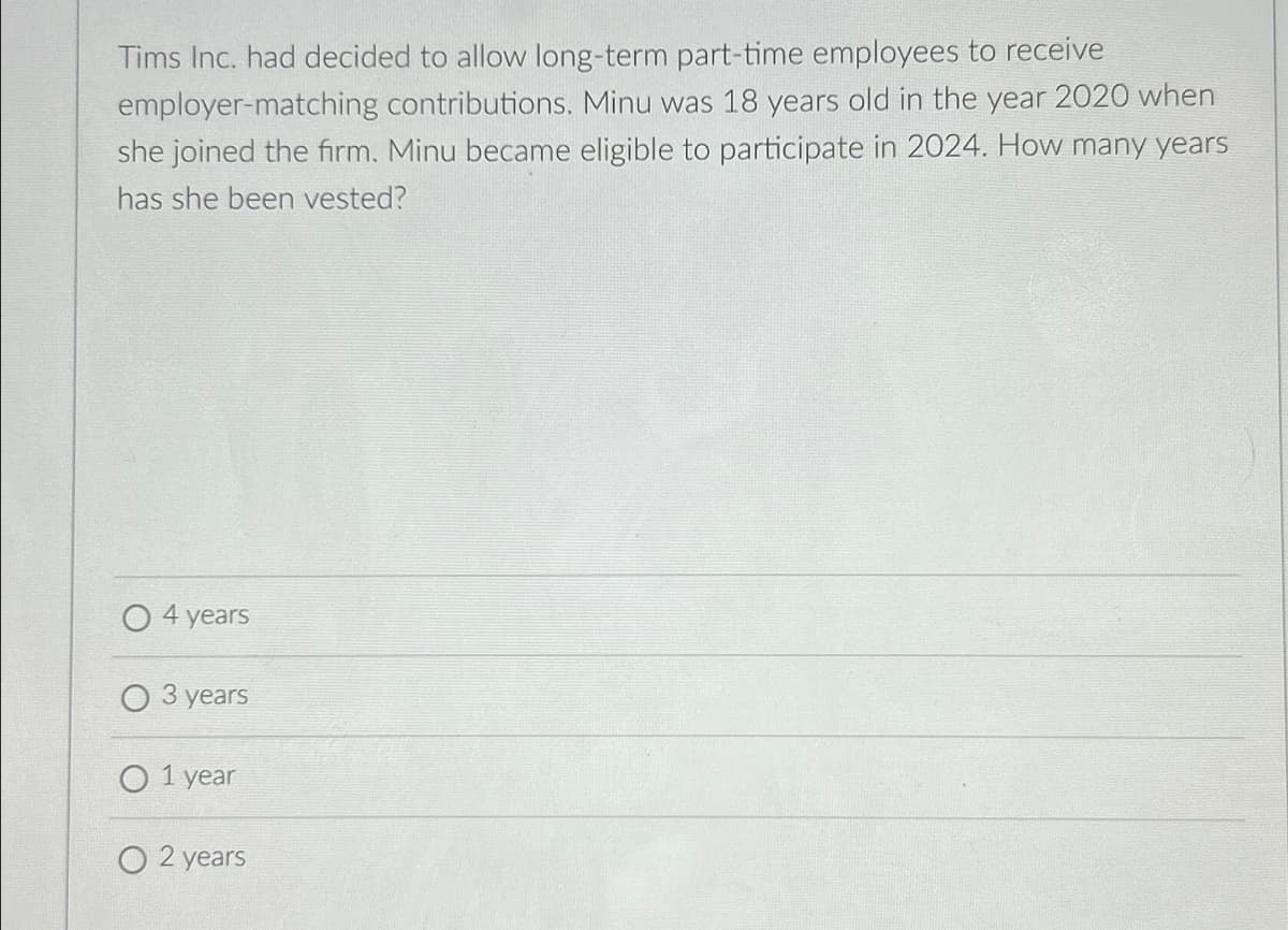 Tims Inc. had decided to allow long-term part-time employees to receive
employer-matching contributions. Minu was 18 years old in the year 2020 when
she joined the firm. Minu became eligible to participate in 2024. How many years
has she been vested?
4 years
3 years
O 1 year
O2 years