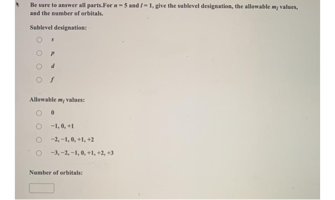 Be sure to answer all parts.For n =5 and I=1, give the sublevel designation, the allowable m/ values,
and the number of orbitals.
Sublevel designation:
P.
Allowable m values:
-1, 0, +1
-2,-1, 0, +1, +2
-3,-2,-1, 0, +1, +2, +3
Number of orbitals:
