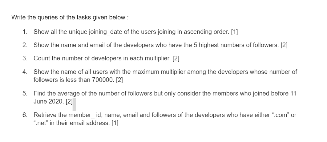 Write the queries of the tasks given below :
1. Show all the unique joining_date of the users joining in ascending order. [1]
2. Show the name and email of the developers who have the 5 highest numbers of followers. [2]
3. Count the number of developers in each multiplier. [2]
4.
Show the name of all users with the maximum multiplier among the developers whose number of
followers is less than 700000. [2]
5. Find the average of the number of followers but only consider the members who joined before 11
June 2020. [2]
6. Retrieve the member_id, name, email and followers of the developers who have either ".com" or
".net" in their email address. [1]