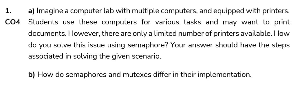 1.
CO4
a) Imagine a computer lab with multiple computers, and equipped with printers.
Students use these computers for various tasks and may want to print
documents. However, there are only a limited number of printers available. How
do you solve this issue using semaphore? Your answer should have the steps
associated in solving the given scenario.
b) How do semaphores and mutexes differ in their implementation.