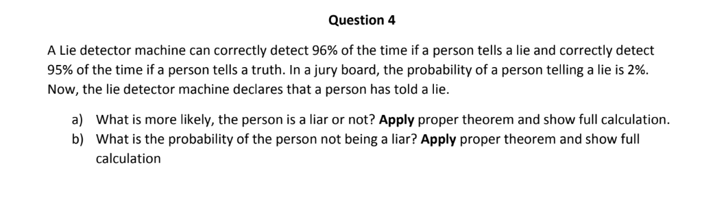 Question 4
A Lie detector machine can correctly detect 96% of the time if a person tells a lie and correctly detect
95% of the time if a person tells a truth. In a jury board, the probability of a person telling a lie is 2%.
Now, the lie detector machine declares that a person has told a lie.
a) What is more likely, the person is a liar or not? Apply proper theorem and show full calculation.
b) What is the probability of the person not being a liar? Apply proper theorem and show full
calculation