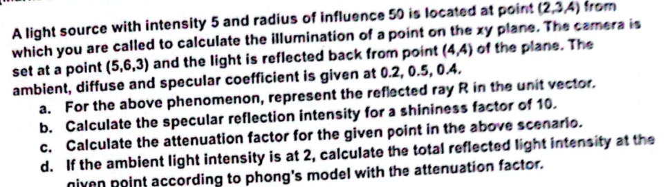A light source with intensity 5 and radius of influence 50 is located at point (2,3,4) from
which you are called to calculate the illumination of a point on the xy plane. The camera is
set at a point (5,6,3) and the light is reflected back from point (4,4) of the plane. The
ambient, diffuse and specular coefficient is given at 0.2, 0.5, 0.4.
a. For the above phenomenon, represent the reflected ray R in the unit vector.
b. Calculate the specular reflection intensity for a shininess factor of 10.
c. Calculate the attenuation factor for the given point in the above scenario.
d. If the ambient light intensity is at 2, calculate the total reflected light intensity at the
niyen point according to phong's model with the attenuation factor.