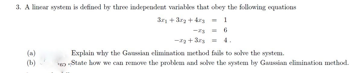 3. A linear system is defined by three independent variables that obey the following equations
3x1 + 3x2 + 4x3
-X3
-x2 + 3x3
(a)
(b)
=
=
1
6
4.
Explain why the Gaussian elimination method fails to solve the system.
69 State how we can remove the problem and solve the system by Gaussian elimination method.