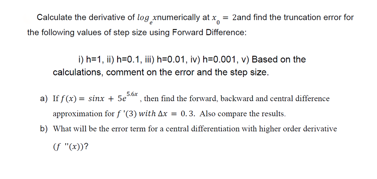 Calculate the derivative of log xnumerically at x
the following values of step size using Forward Difference:
= 2and find the truncation error for
i) h=1, ii) h=0.1, iii) h=0.01, iv) h=0.001, v) Based on the
calculations, comment on the error and the step size.
5.6x
a) If f(x) = sinx + 5e then find the forward, backward and central difference
approximation for f '(3) with Ax = 0.3. Also compare the results.
b) What will be the error term for a central differentiation with higher order derivative
(f "(x))?