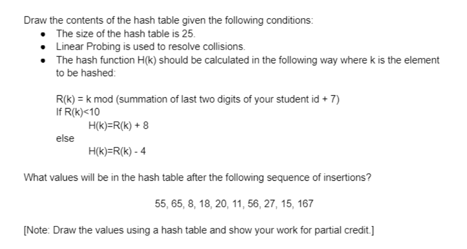 Draw the contents of the hash table given the following conditions:
The size of the hash table is 25.
• Linear Probing is used to resolve collisions.
• The hash function H(k) should be calculated in the following way where k is the element
to be hashed:
R(k) = k mod (summation of last two digits of your student id + 7)
If R(k)<10
H(k)=R(k) + 8
else
H(k)=R(k) - 4
What values will be in the hash table after the following sequence of insertions?
55, 65, 8, 18, 20, 11, 56, 27, 15, 167
[Note: Draw the values using a hash table and show your work for partial credit.]
