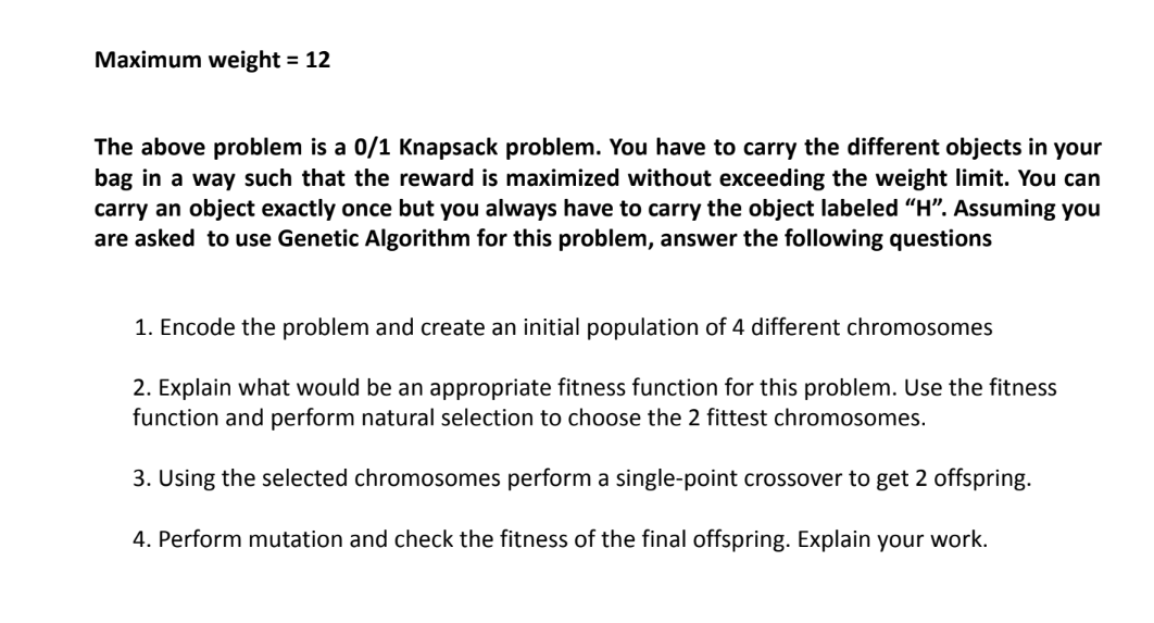Maximum weight = 12
The above problem is a 0/1 Knapsack problem. You have to carry the different objects in your
bag in a way such that the reward is maximized without exceeding the weight limit. You can
carry an object exactly once but you always have to carry the object labeled "H". Assuming you
are asked to use Genetic Algorithm for this problem, answer the following questions
1. Encode the problem and create an initial population of 4 different chromosomes
2. Explain what would be an appropriate fitness function for this problem. Use the fitness
function and perform natural selection to choose the 2 fittest chromosomes.
3. Using the selected chromosomes perform a single-point crossover to get 2 offspring.
4. Perform mutation and check the fitness of the final offspring. Explain your work.