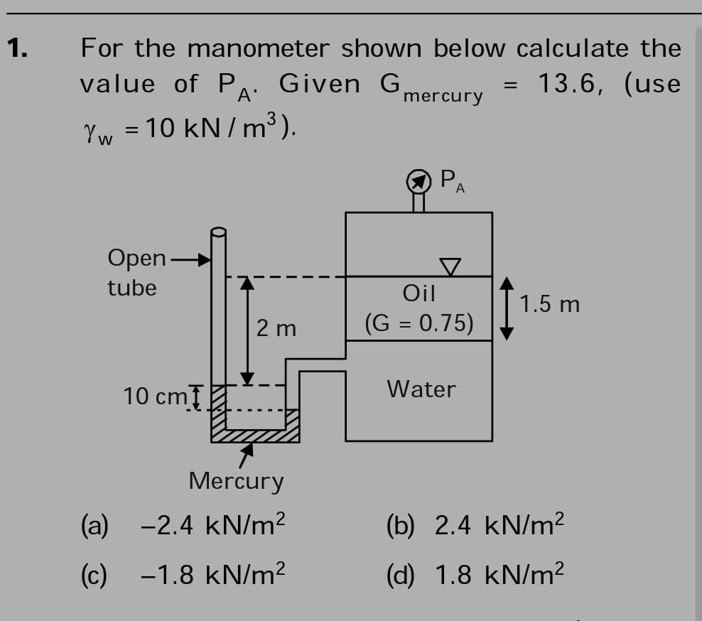 1.
For the manometer shown below calculate the
value of PA. Given G,
13.6, (use
%3|
mercury
Yw = 10 kN/m³).
A
Open-
tube
Oil
1.5 m
2 m
(G = 0.75)
10 cm
Water
Mercury
(a) -2.4 kN/m?
(b) 2.4 kN/m?
(c) -1.8 kN/m?
(d) 1.8 kN/m²
