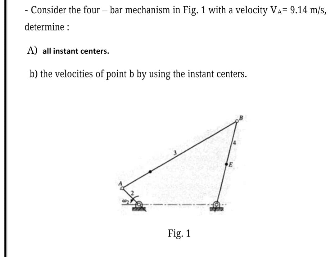 - Consider the four – bar mechanism in Fig. 1 with a velocity VA= 9.14 m/s,
determine :
A) all instant centers.
b) the velocities of point b by using the instant centers.
Fig. 1
