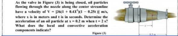 As the valve in Figure (3) is being closed, oil particles
flowing through the nozzle along the center streamline
have a velocity of V - 136(1 + 0,4X1 - 0.25t )| m/s,
where x is in meters and t is in seconds. Determine the
acceleration of an oil particle at x = 0.2 m when t = 2 s?
What does the local and convective acceleration
components indicate?
Figure (3)
