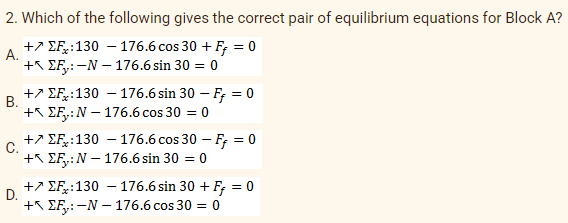 2. Which of the following gives the correct pair of equilibrium equations for Block A?
A.
+ EF:130 - 176.6 cos 30 + F = 0
+EF:-N-176.6 sin 30 = 0
B.
+ EF:130 - 176.6 sin 30 - F = 0
+ EF: N-176.6 cos 30 = = 0
C.
+ EF: 130 - 176.6 cos 30 - Ff = 0
+EF: N-176.6 sin 30 = 0
D.
+EF:130 176.6 sin 30 + F = 0
+EF:-N-176.6 cos 30 = 0