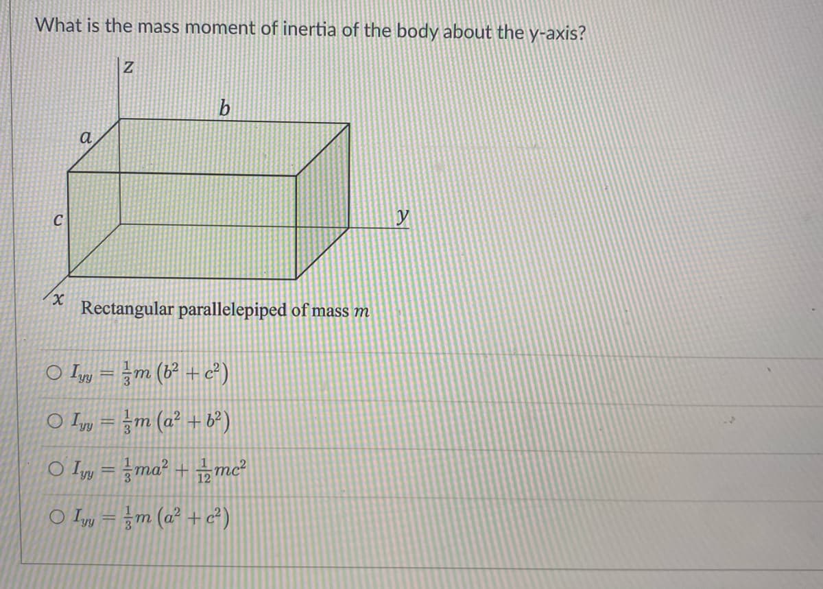 What is the mass moment of inertia of the body about the y-axis?
X
a
Z
b
Rectangular parallelepiped of mass m
O Iyy = m (6² + c²)
O Iym (a² +6²)
○ Iyy=ma² + 12mc²
O Iyy = m (a² + c²)