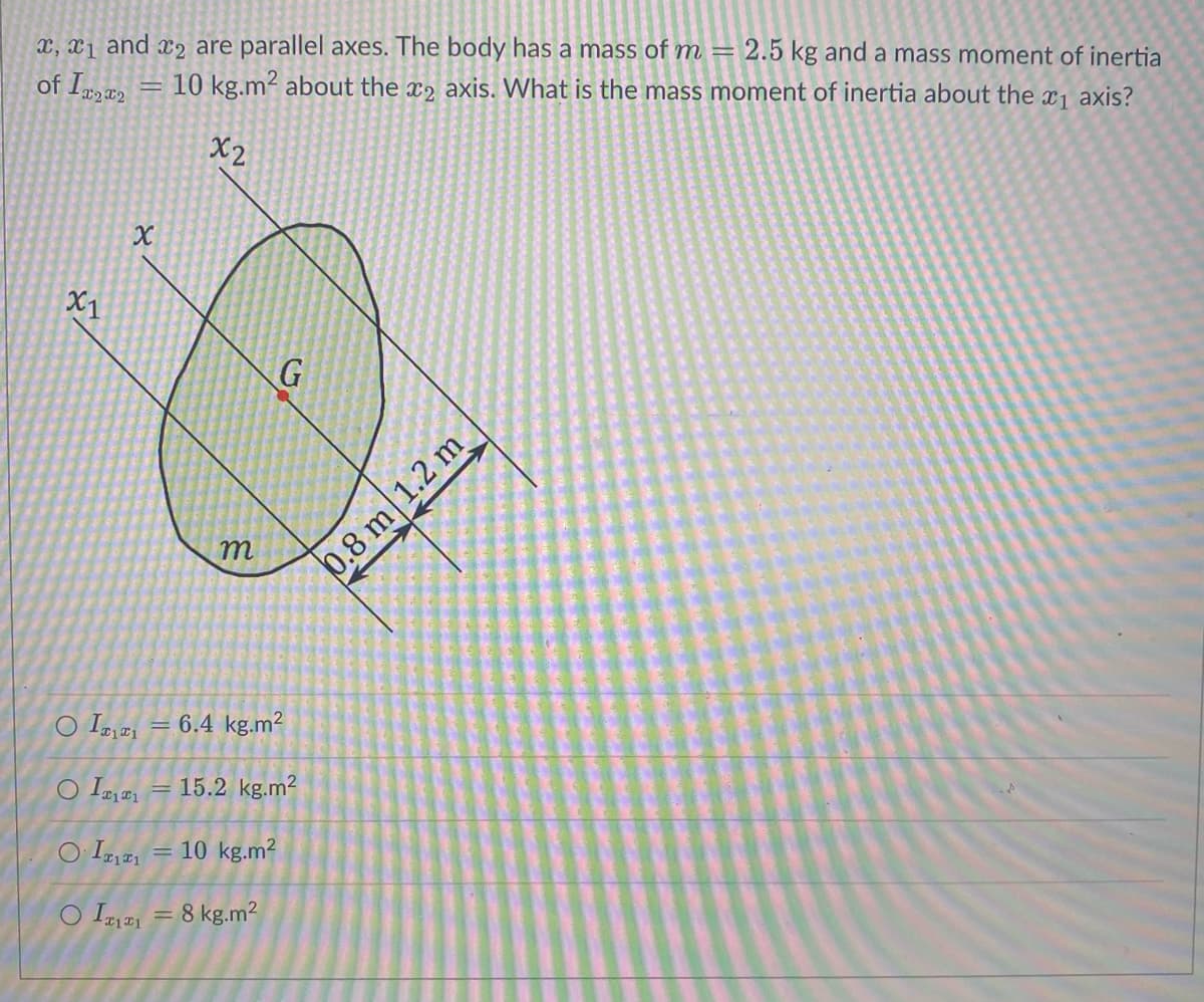 x, x1 and 2 are parallel axes. The body has a mass of m= 2.5 kg and a mass moment of inertia
10 kg.m2 about the 2 axis. What is the mass moment of inertia about the ₁ axis?
of Ix2x2
x2
X1
رائعه
X
m
G
O I = 6.4 kg.m²
O I₁= 15.2 kg.m²
OITITI
= 10 kg.m²
O I1 = 8 kg.m²
0.8 m 1.2 m