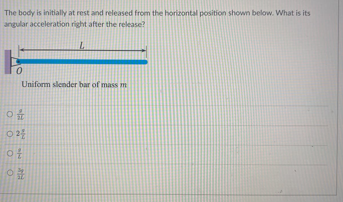 The body is initially at rest and released from the horizontal position shown below. What is its
angular acceleration right after the release?
O
0
O
9
2L
0 24/0
Uniform slender bar of mass m
76
L
3g
2L