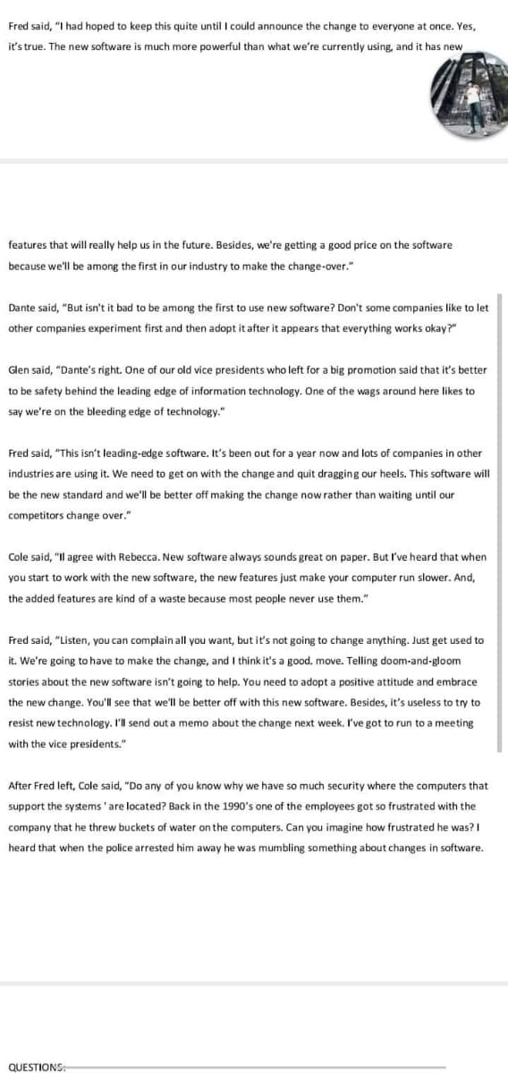 Fred said, "I had hoped to keep this quite until I could announce the change to everyone at once. Yes,
it's true. The new software is much more powerful than what we're currently using, and it has new
features that will really help us in the future. Besides, we're getting a good price on the software
because we'll be among the first in our industry to make the change-over."
Dante said, "But isn't it bad to be among the first to use new software? Don't some companies like to let
other companies experiment first and then adopt it after it appears that everything works okay?"
Glen said, "Dante's right. One of our old vice presidents who left for a big promotion said that it's better
to be safety behind the leading edge of information technology. One of the wags around here likes to
say we're on the bleeding edge of technology."
Fred said, "This isn't leading-edge software. It's been out for a year now and lots of companies in other
industries are using it. We need to get on with the change and quit dragging our heels. This software will
be the new standard and we'll be better off making the change now rather than waiting until our
competitors change over."
Cole said, "Il agree with Rebecca. New software always sounds great on paper. But I've heard that when
you start to work with the new software, the new features just make your computer run slower. And,
the added features are kind of a waste because most people never use them."
Fred said, "Listen, you can complain all you want, but it's not going to change anything. Just get used to
it. We're going to have to make the change, and I think it's a good. move. Telling doom-and-gloom
stories about the new software isn't going to help. You need to adopt a positive attitude and embrace
the new change. You'll see that we'll be better off with this new software. Besides, it's useless to try to
resist new technology. I'll send out a memo about the change next week. I've got to run to a meeting
with the vice presidents."
After Fred left, Cole said, "Do any of you know why we have so much security where the computers that
support the systems 'are located? Back in the 1990's one of the employees got so frustrated with the
company that he threw buckets of water on the computers. Can you imagine how frustrated he was?I
heard that when the police arrested him away he was mumbling something about changes in software.
QUESTIONS
