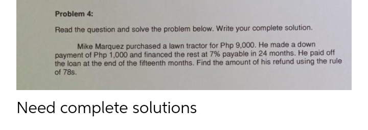 Problem 4:
Read the question and solve the problem below. Write your complete solution.
Mike Marquez purchased a lawn tractor for Php 9,000. He made a down
payment of Php 1,000 and financed the rest at 7% payable in 24 months. He paid off
the loan at the end of the fifteenth months. Find the amount of his refund using the rule
of 78s.
Need complete solutions
