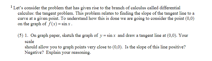 1 Let's consider the problem that has given rise to the branch of calculus called differential
calculus: the tangent problem. This problem relates to finding the slope of the tangent line to a
curve at a given point. To understand how this is done we are going to consider the point (0,0)
on the graph of f(x) = sin x .
(5) 1. On graph paper, sketch the graph of y= sin x and draw a tangent line at (0,0). Your
scale
should allow you to graph points very close to (0,0). Is the slope of this line positive?
Negative? Explain your reasoning.
