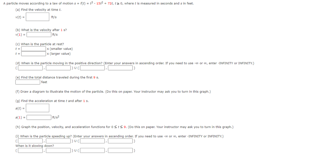A particle moves according to a law of motion s = f(t) = t3 - 15t2 + 72t, tz 0, where t is measured in seconds and s in feet.
(a) Find the velocity at time t.
v(t) =
ft/s
(b) What is the velocity after 1 s?
v(1) = |
ft/s
(c) When is the particle at rest?
s (smaller value)
s (larger value)
t =
t =
(d) When is the particle moving in the positive direction? (Enter your answers in ascending order. If you need to use -o or o, enter -INFINITY or INFINITY.)
(e) Find the total distance traveled during the first 9 s.
feet
(f) Draw a diagram to illustrate the motion of the particle. (Do this on paper. Your instructor may ask you to turn in this graph.)
(g) Find the acceleration at time t and after 1 s.
a(t) =
a(1) = |
ft/s2
(h) Graph the position, velocity, and acceleration functions for 0Sts 9. (Do this on paper. Your instructor may ask you to turn in this graph.)
(i) When is the particle speeding up? (Enter your answers in ascending order. If you need to use -co or o, enter -INFINITY or INFINITY.)
When is it slowing down?
(
