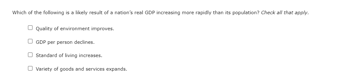 Which of the following is a likely result of a nation's real GDP increasing more rapidly than its population? Check all that apply.
Quality of environment improves.
OGDP per person declines.
O Standard of living increases.
Variety of goods and services expands.