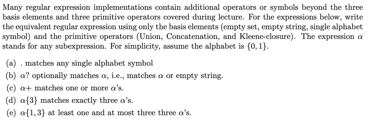 Many regular expression implementations contain additional operators or symbols beyond the three
basis elements and three primitive operators covered during lecture. For the expressions below, write
the equivalent regular expression using only the basis elements (empty set, empty string, single alphabet
symbol) and the primitive operators (Union, Concatenation, and Kleene-closure). The expression a
stands for any subexpression. For simplicity, assume the alphabet is {0, 1}.
(a) . matches any single alphabet symbol
(b) a? optionally matches a, i.e., matches a or empty string.
(c) a+ matches one or more a's.
(d) a{3} matches exactly three a's.
(e) a{1,3} at least one and at most three three a's.
