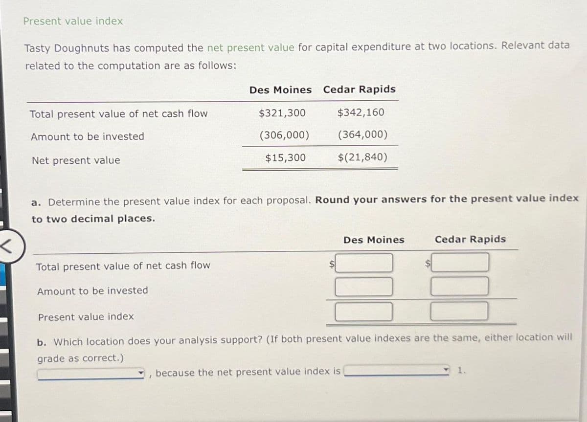 Present value index
Tasty Doughnuts has computed the net present value for capital expenditure at two locations. Relevant data
related to the computation are as follows:
Des Moines
Cedar Rapids
Total present value of net cash flow
$321,300
$342,160
Amount to be invested
Net present value
(306,000)
(364,000)
$15,300
$(21,840)
a. Determine the present value index for each proposal. Round your answers for the present value index
to two decimal places.
Des Moines
Cedar Rapids
Total present value of net cash flow
Amount to be invested
Present value index
b. Which location does your analysis support? (If both present value indexes are the same, either location will
grade as correct.)
because the net present value index is
1.