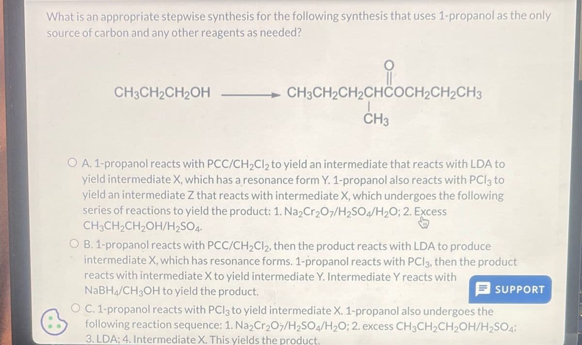 What is an appropriate stepwise synthesis for the following synthesis that uses 1-propanol as the only
source of carbon and any other reagents as needed?
CH3CH2CH2OH
CH3CH2CH2CHCOCH2CH2CH3
CH3
O A. 1-propanol reacts with PCC/CH2Cl2 to yield an intermediate that reacts with LDA to
yield intermediate X, which has a resonance form Y. 1-propanol also reacts with PCl3 to
yield an intermediate Z that reacts with intermediate X, which undergoes the following
series of reactions to yield the product: 1. Na2Cr2O7/H2SO4/H2O; 2. Excess
CH3CH2CH2OH/H2SO4.
OB. 1-propanol reacts with PCC/CH2Cl2, then the product reacts with LDA to produce
intermediate X, which has resonance forms. 1-propanol reacts with PCl3, then the product
reacts with intermediate X to yield intermediate Y. Intermediate Y reacts with
NaBH4/CH3OH to yield the product.
SUPPORT
OC. 1-propanol reacts with PCl3 to yield intermediate X. 1-propanol also undergoes the
following reaction sequence: 1. Na2Cr2O7/H2SO4/H2O; 2. excess CH3CH2CH2OH/H2SO4;
3. LDA; 4. Intermediate X. This yields the product.