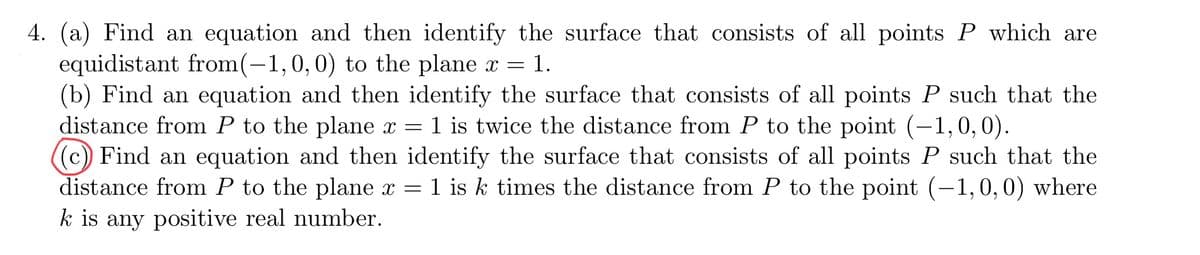 4. (a) Find an equation and then identify the surface that consists of all points P which are
equidistant from(-1,0,0) to the plane x = 1.
(b) Find an equation and then identify the surface that consists of all points P such that the
distance from P to the plane x = 1 is twice the distance from P to the point (-1,0,0).
((c) Find an equation and then identify the surface that consists of all points P such that the
distance from P to the plane x = 1 is k times the distance from P to the point (-1,0,0) where
k is any positive real number.