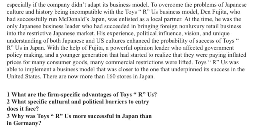 especially if the company didn't adapt its business model. To overcome the problems of Japanese
culture and history being incompatible with the Toys " R" Us business model, Den Fujita, who
had successfully run McDonald's Japan, was enlisted as a local partner. At the time, he was the
only Japanese business leader who had succeeded in bringing foreign nonluxury retail business
into the restrictive Japanese market. His experience, political influence, vision, and unique
understanding of both Japanese and US cultures enhanced the probability of success of Toys "
R" Us in Japan. With the help of Fujita, a powerful opinion leader who affected government
policy making, and a younger generation that had started to realize that they were paying inflated
prices for many consumer goods, many commercial restrictions were lifted. Toys “ R" Us was
able to implement a business model that was closer to the one that underpinned its success in the
United States. There are now more than 160 stores in Japan.
1 What are the firm-specific advantages of Toys "“ R" Us?
2 What specific cultural and political barriers to entry
does it face?
3 Why was Toys “ R" Us more successful in Japan than
in Germany?
