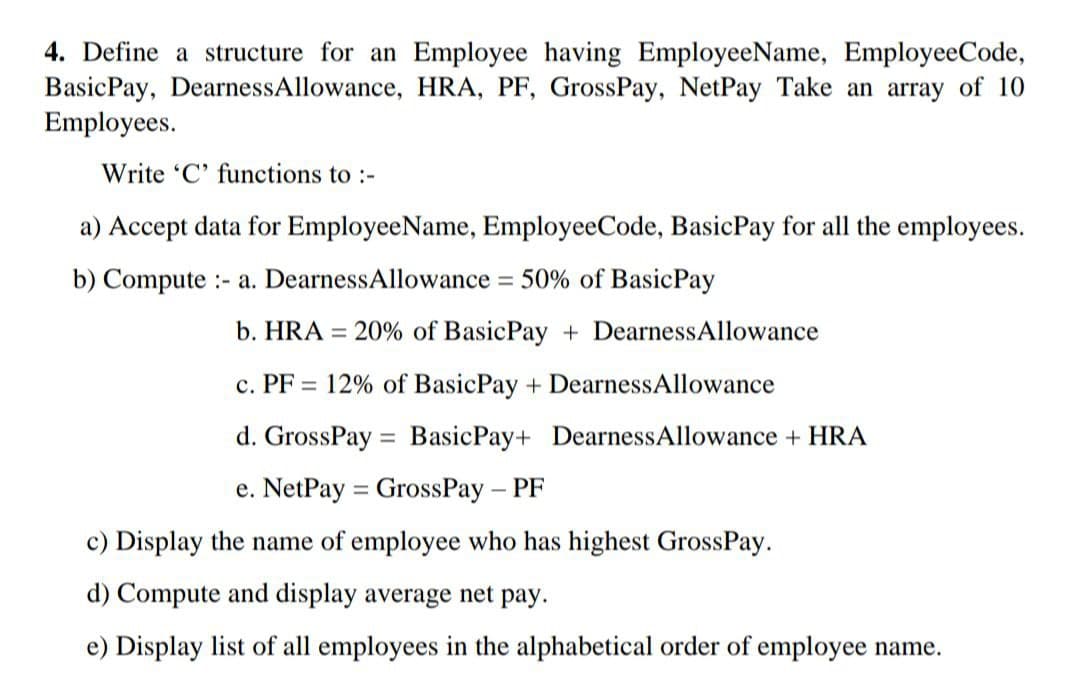 4. Define a structure for an Employee having EmployeeName, EmployeeCode,
BasicPay, DearnessAllowance, HRA, PF, GrossPay, NetPay Take an array of 10
Employees.
Write 'C' functions to :-
a) Accept data for EmployeeName, EmployeeCode, BasicPay for all the employees.
b) Compute - a. DearnessAllowance = 50% of BasicPay
b. HRA = 20% of BasicPay + DearnessAllowance
c. PF 12% of Basic Pay + DearnessAllowance
d. GrossPay Basic Pay+ Dearness Allowance + HRA
e. NetPay GrossPay - PF
c) Display the name of employee who has highest GrossPay.
d) Compute and display average net pay.
e) Display list of all employees in the alphabetical order of employee name.
=
=