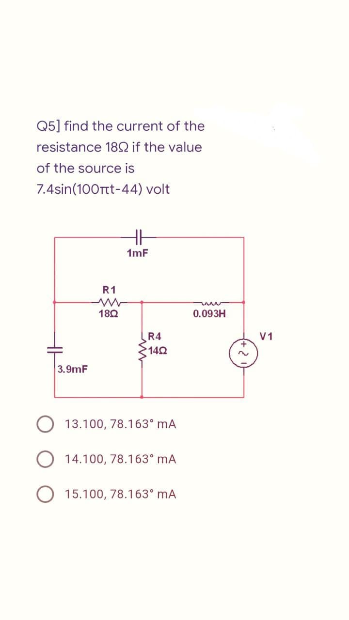 Q5] find the current of the
resistance 1892 if the value
of the source is
7.4sin(100πt-44) volt
HH
1mF
R1
ww
18Q
R4
•14Ω
3.9mF
13.100, 78.163⁰ mA
O 14.100, 78.163⁰ mA
O 15.100, 78.163⁰ mA
0.093H
V1