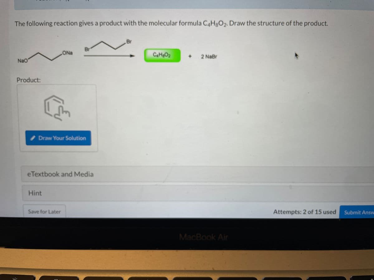 The following reaction gives a product with the molecular formula C4H8O₂. Draw the structure of the product.
NaO
Product:
ONa
(
Hint
Draw Your Solution
Br
eTextbook and Media
Save for Later
Br
C₂H₂O₂
+ 2 NaBr
MacBook Air
Attempts: 2 of 15 used
Submit Answ