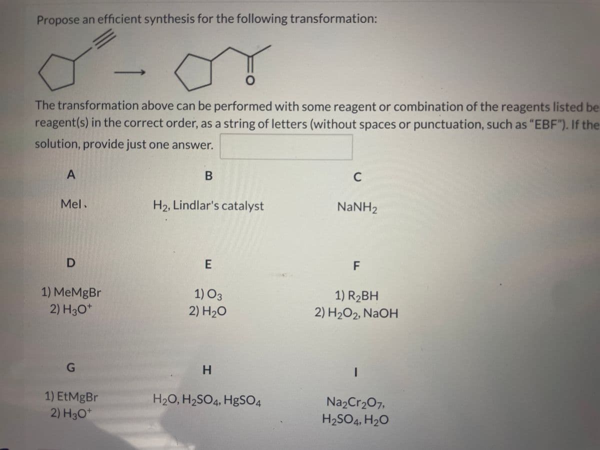 Propose an efficient synthesis for the following transformation:
O
The transformation above can be performed with some reagent or combination of the reagents listed be
reagent(s) in the correct order, as a string of letters (without spaces or punctuation, such as "EBF"). If the
solution, provide just one answer.
A
Mel.
D
1) MeMgBr
2) H3O+
G
1) EtMgBr
2) H3O+
B
H₂, Lindlar's catalyst
E
1) O3
2) H₂O
H
H₂O, H₂SO4, HgSO4
C
NaNH,
F
1) R₂BH
2) H₂O2, NaOH
-
Na₂Cr₂O7,
H₂SO4, H₂O