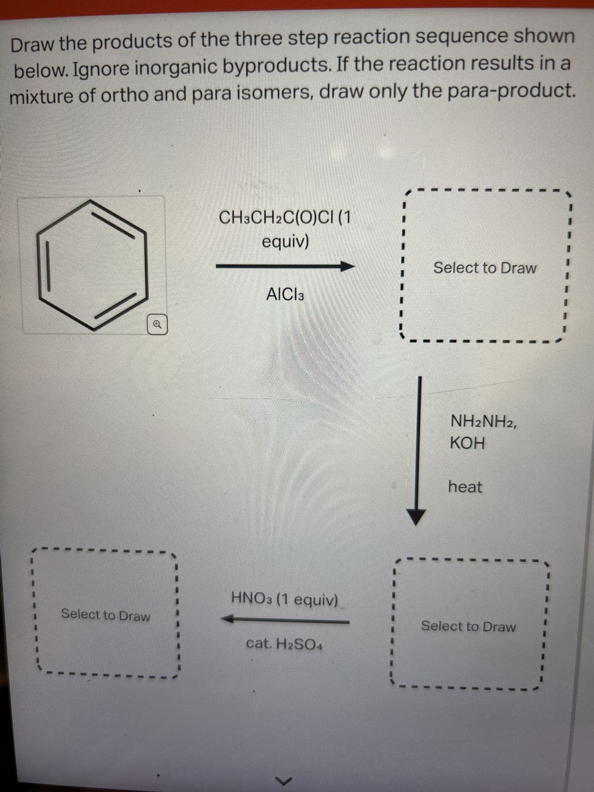 Draw the products of the three step reaction sequence shown
below. Ignore inorganic byproducts. If the reaction results in a
mixture of ortho and para isomers, draw only the para-product.
Select to Draw
CH3CH2C(O)CI (1
equiv)
AICI 3
HNO3 (1 equiv)
cat. H2SO4
>
Select to Draw
NH2NH2,
KOH
heat
Select to Draw