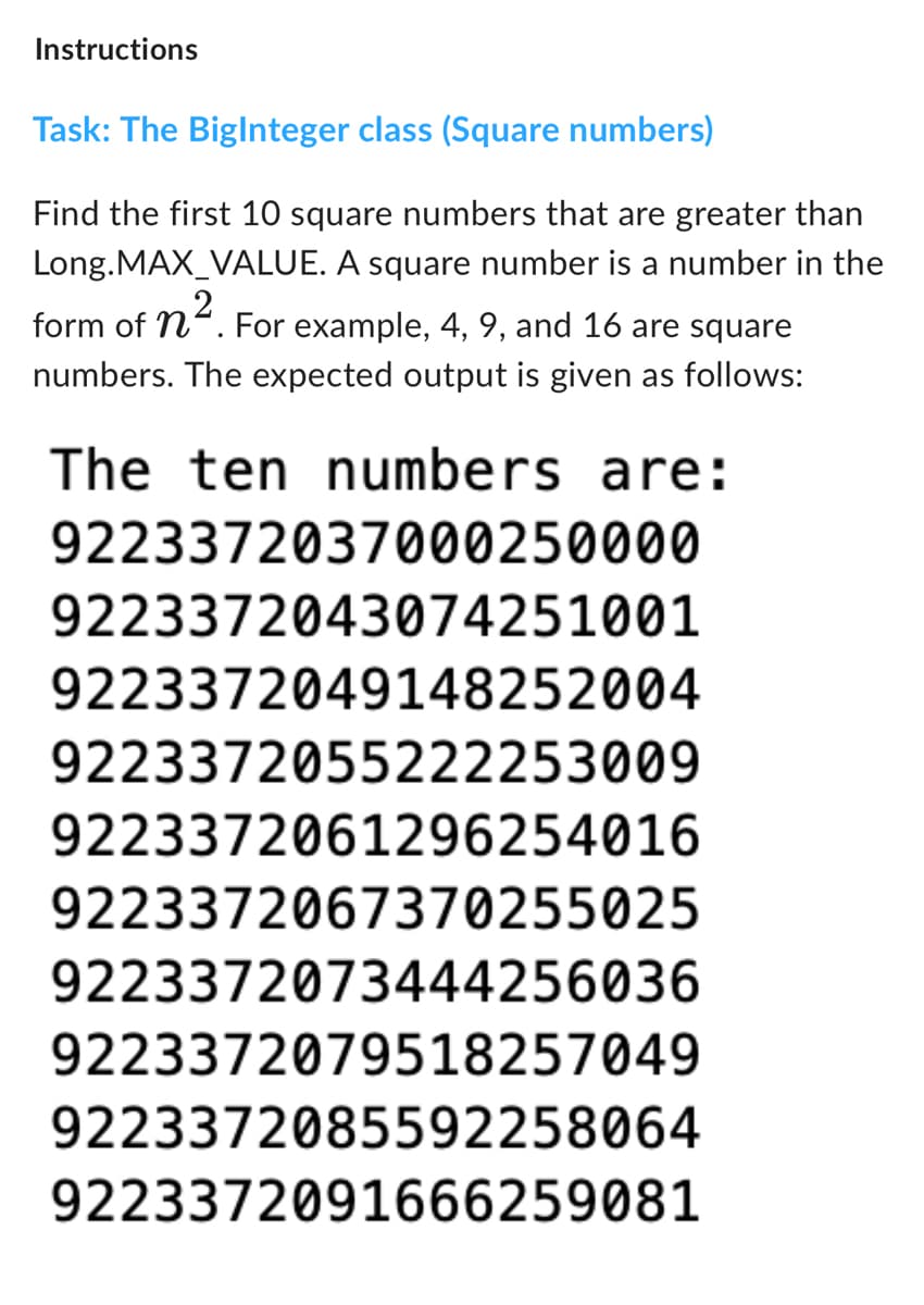 Instructions
Task: The BigInteger class (Square numbers)
Find the first 10 square numbers that are greater than
Long.MAX_VALUE. A square number is a number in the
form of n². For example, 4, 9, and 16 are square
numbers. The expected output is given as follows:
The ten numbers are:
9223372037000250000
9223372043074251001
9223372049148252004
9223372055222253009
9223372061296254016
9223372067370255025
9223372073444256036
9223372079518257049
9223372085592258064
9223372091666259081