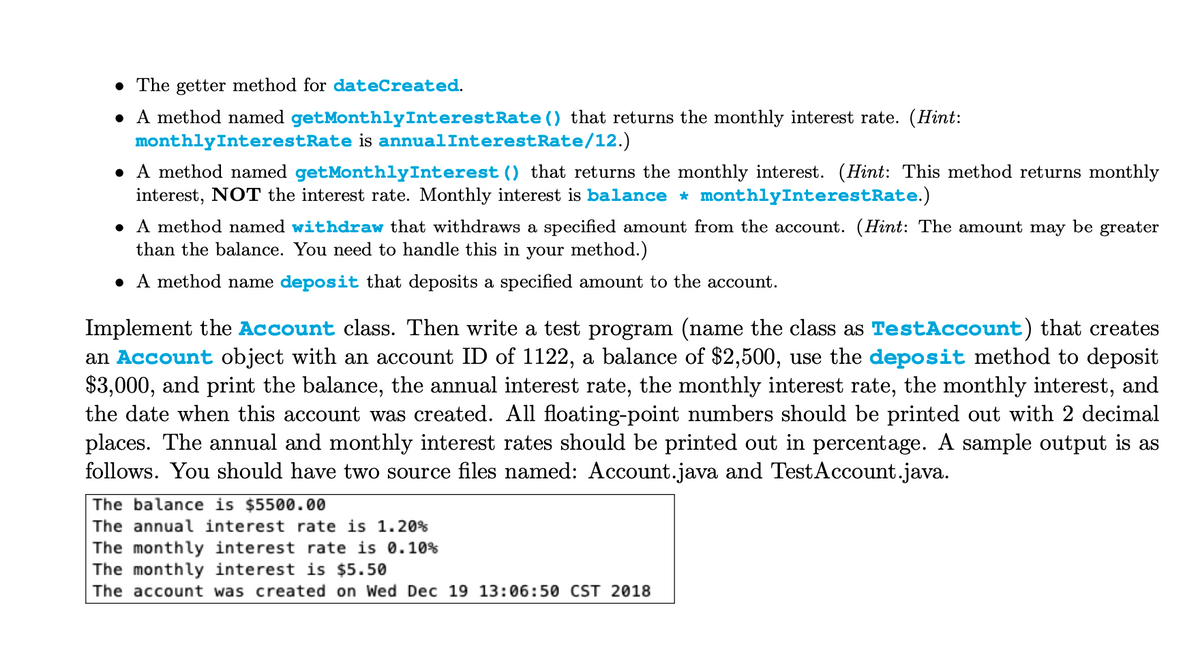 The getter method for dateCreated.
• A method named getMonthlyInterestRate() that returns the monthly interest rate. (Hint:
monthlyInterestRate is annual InterestRate/12.)
• A method named getMonthlyInterest () that returns the monthly interest. (Hint: This method returns monthly
interest, NOT the interest rate. Monthly interest is balance monthlyInterestRate.)
• A method named withdraw that withdraws a specified amount from the account. (Hint: The amount may be greater
than the balance. You need to handle this in your method.)
• A method name deposit that deposits a specified amount to the account.
Implement the Account class. Then write a test program (name the class as TestAccount) that creates
an Account object with an account ID of 1122, a balance of $2,500, use the deposit method to deposit
$3,000, and print the balance, the annual interest rate, the monthly interest rate, the monthly interest, and
the date when this account was created. All floating-point numbers should be printed out with 2 decimal
places. The annual and monthly interest rates should be printed out in percentage. A sample output is as
follows. You should have two source files named: Account.java and Test Account.java.
The balance is $5500.00
The annual interest rate is 1.20%
The monthly interest rate is 0.10%
The monthly interest is $5.50
The account was created on Wed Dec 19 13:06:50 CST 2018